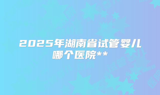 2025年湖南省试管婴儿哪个医院**