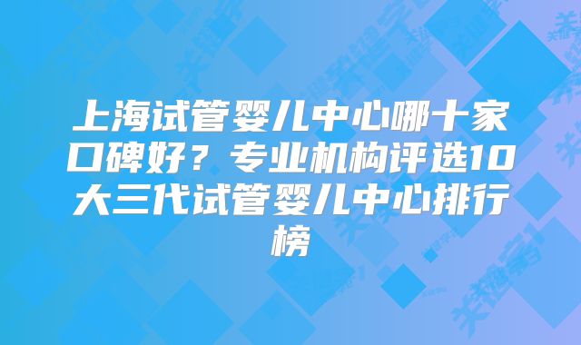 上海试管婴儿中心哪十家口碑好？专业机构评选10大三代试管婴儿中心排行榜