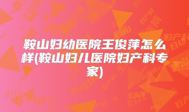 鞍山妇幼医院王俊萍怎么样(鞍山妇儿医院妇产科专家)