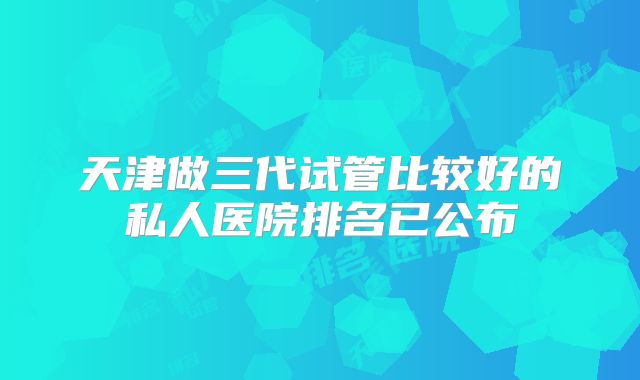 天津做三代试管比较好的私人医院排名已公布