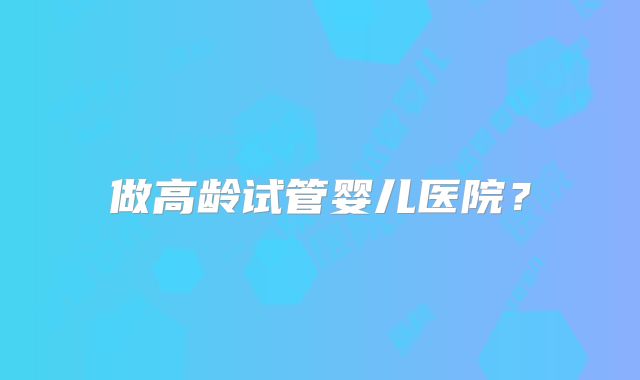 做高龄试管婴儿医院？