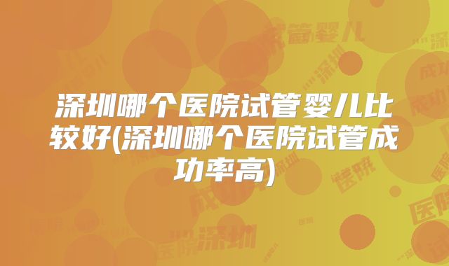 深圳哪个医院试管婴儿比较好(深圳哪个医院试管成功率高)