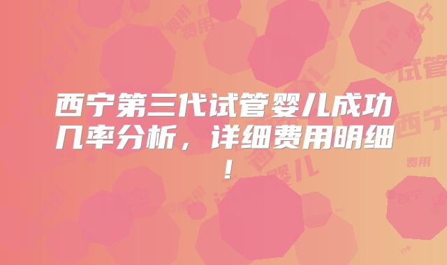 西宁第三代试管婴儿成功几率分析,详细费用明细!