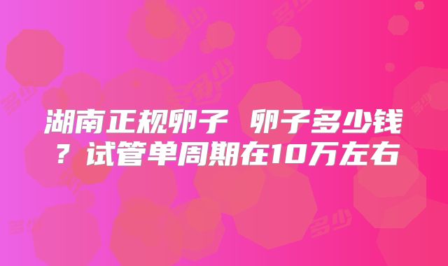 湖南正规卵子 卵子多少钱？试管单周期在10万左右