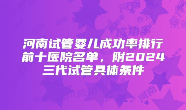 河南试管婴儿成功率排行前十医院名单,附2024三代试管具体条件