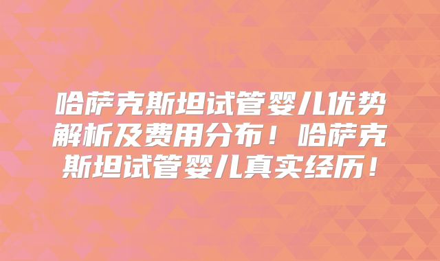 哈萨克斯坦试管婴儿优势解析及费用分布！哈萨克斯坦试管婴儿真实经历！