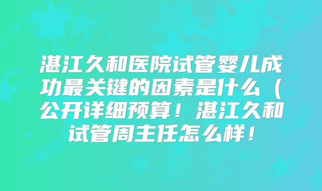 湛江久和医院试管婴儿成功最关键的因素是什么(公开详细预算!湛江久和试管周主任怎么样!