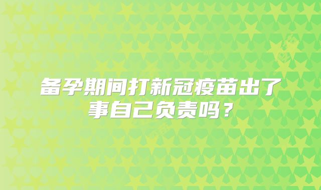 备孕期间打新冠疫苗出了事自己负责吗？