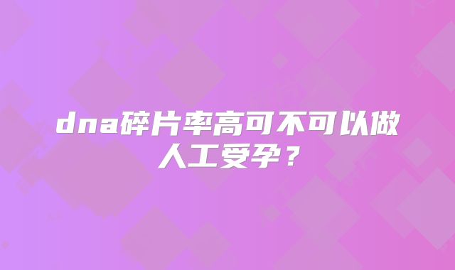 dna碎片率高可不可以做人工受孕？