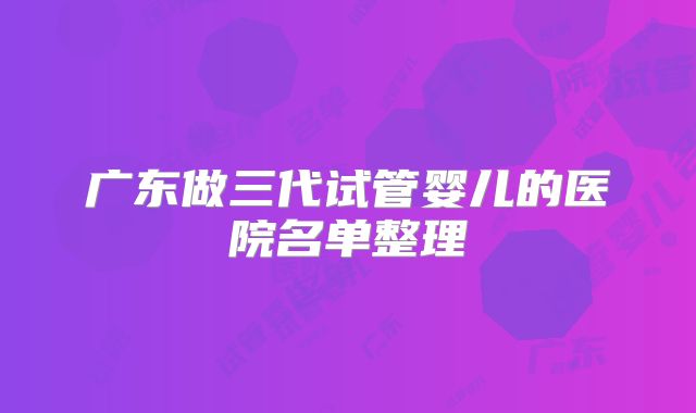 广东做三代试管婴儿的医院名单整理