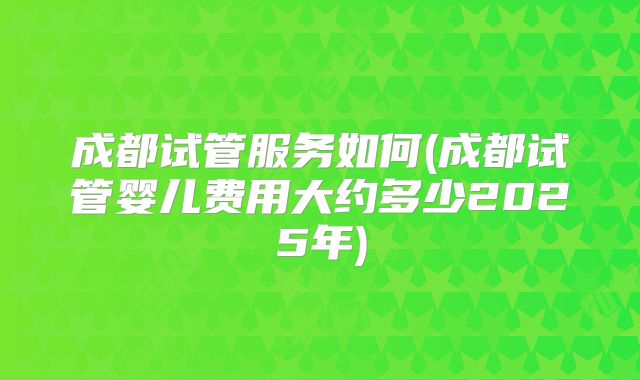 成都试管服务如何(成都试管婴儿费用大约多少2025年)