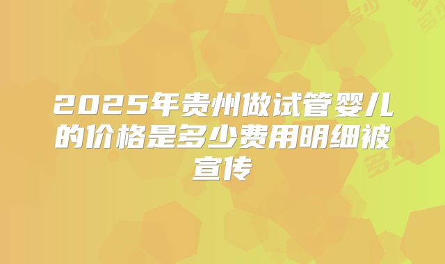 2025年贵州做试管婴儿的价格是多少费用明细被宣传