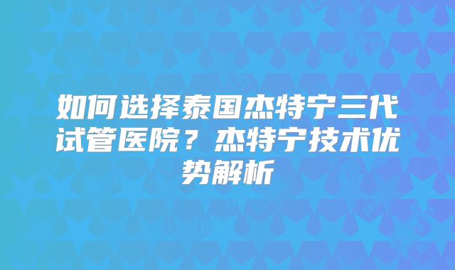 如何选择泰国杰特宁三代试管医院？杰特宁技术优势解析