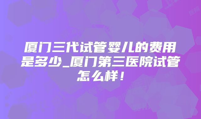 厦门三代试管婴儿的费用是多少_厦门第三医院试管怎么样！