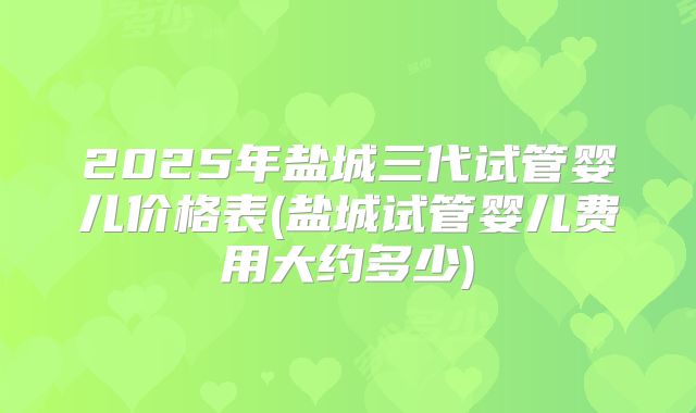 2025年盐城三代试管婴儿价格表(盐城试管婴儿费用大约多少)