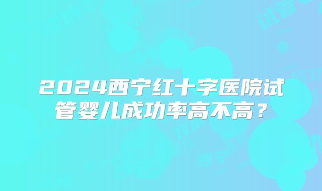 2024西宁红十字医院试管婴儿成功率高不高？