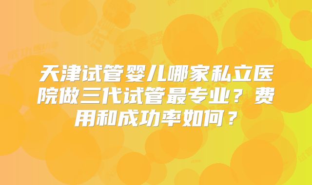 天津试管婴儿哪家私立医院做三代试管最专业？费用和成功率如何？