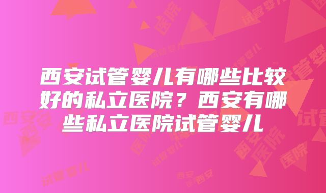 西安试管婴儿有哪些比较好的私立医院?西安有哪些私立医院试管婴儿