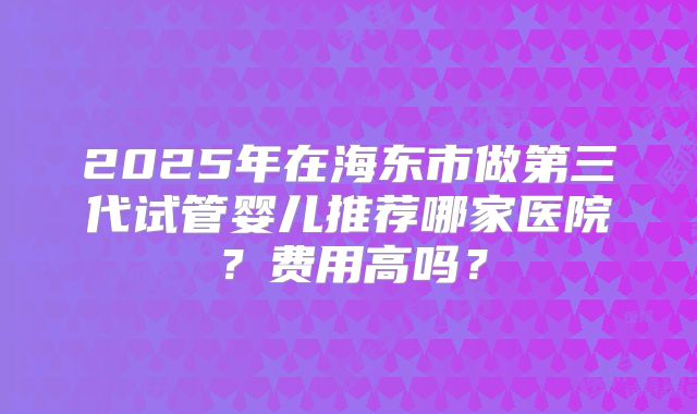 2025年在海东市做第三代试管婴儿推荐哪家医院?费用高吗?