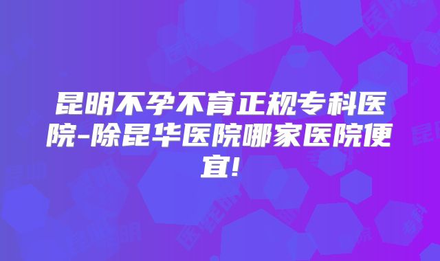 昆明不孕不育正规专科医院-除昆华医院哪家医院便宜!