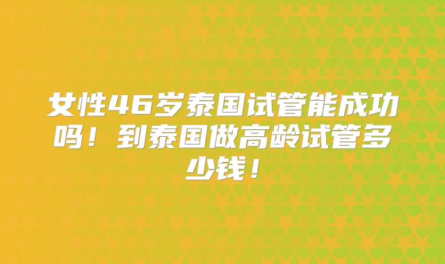 女性46岁泰国试管能成功吗！到泰国做高龄试管多少钱！