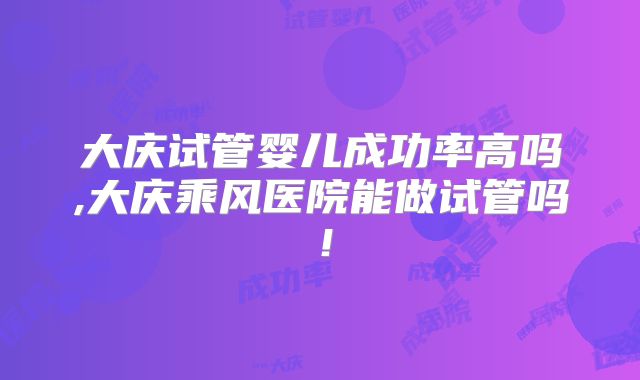 大庆试管婴儿成功率高吗,大庆乘风医院能做试管吗！