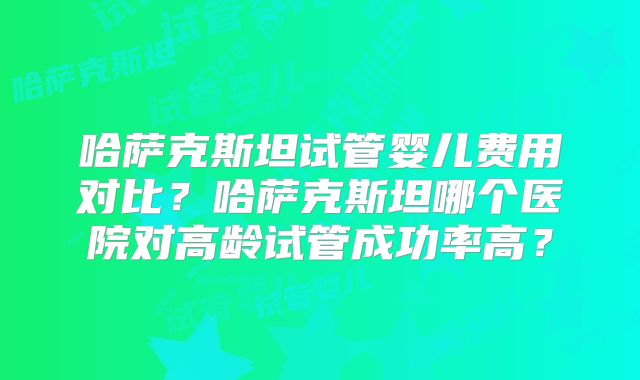 哈萨克斯坦试管婴儿费用对比？哈萨克斯坦哪个医院对高龄试管成功率高？