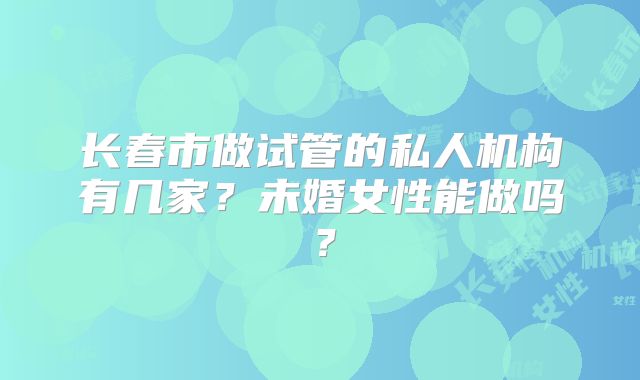 长春市做试管的私人机构有几家？未婚女性能做吗？