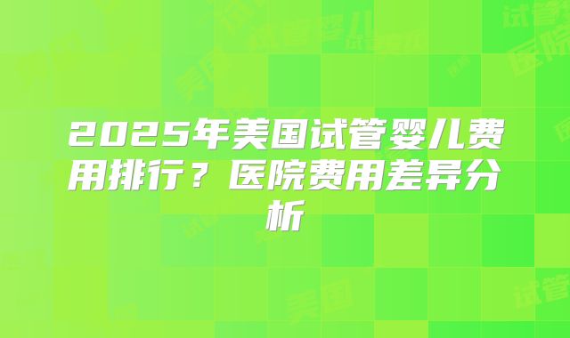 2025年美国试管婴儿费用排行？医院费用差异分析