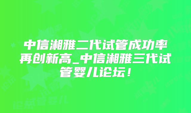 中信湘雅二代试管成功率再创新高_中信湘雅三代试管婴儿论坛！