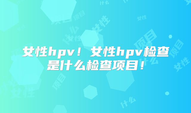 女性hpv!女性hpv检查是什么检查项目!