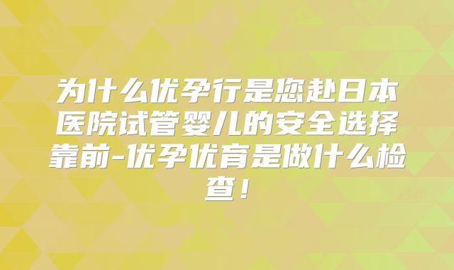 为什么优孕行是您赴日本医院试管婴儿的安全选择靠前-优孕优育是做什么检查！