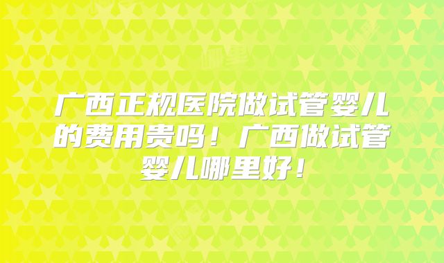 广西正规医院做试管婴儿的费用贵吗!广西做试管婴儿哪里好!