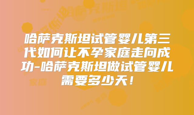 哈萨克斯坦试管婴儿第三代如何让不孕家庭走向成功-哈萨克斯坦做试管婴儿需要多少天！
