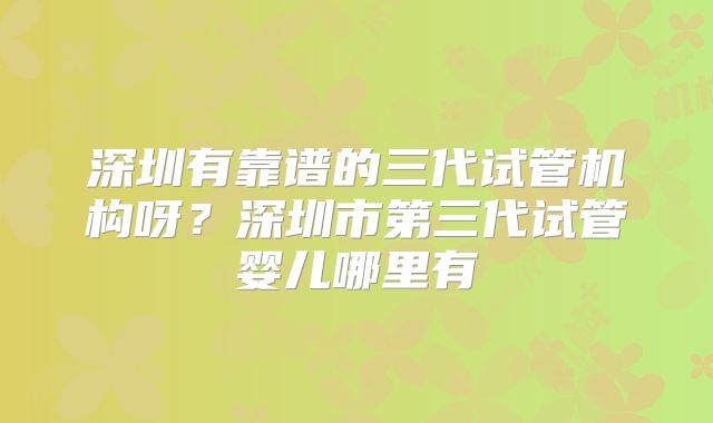 深圳有靠谱的三代试管机构呀?深圳市第三代试管婴儿哪里有