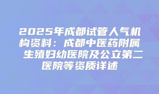 2025年成都试管人气机构资料：成都中医药附属 生殖妇幼医院及公立第二医院等资质详述