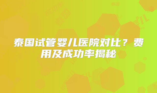 泰国试管婴儿医院对比？费用及成功率揭秘
