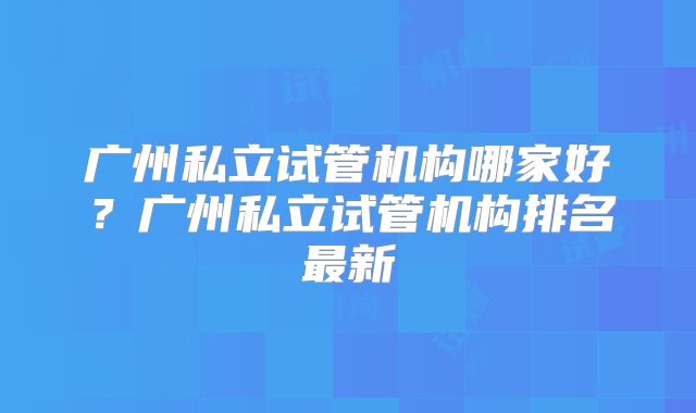 广州私立试管机构哪家好？广州私立试管机构排名最新