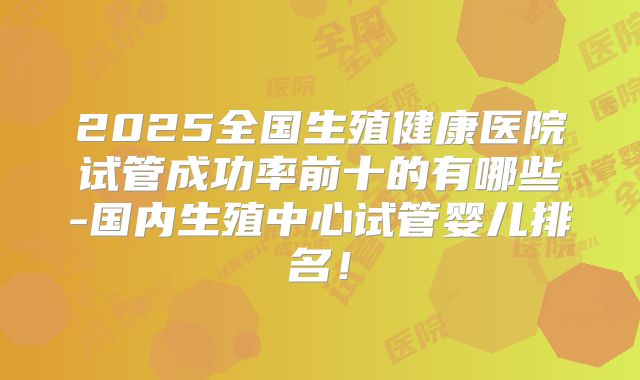 2025全国生殖健康医院试管成功率前十的有哪些-国内生殖中心试管婴儿排名!