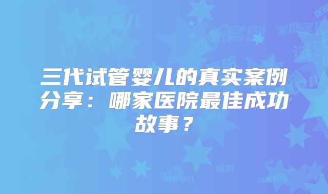 三代试管婴儿的真实案例分享：哪家医院最佳成功故事？
