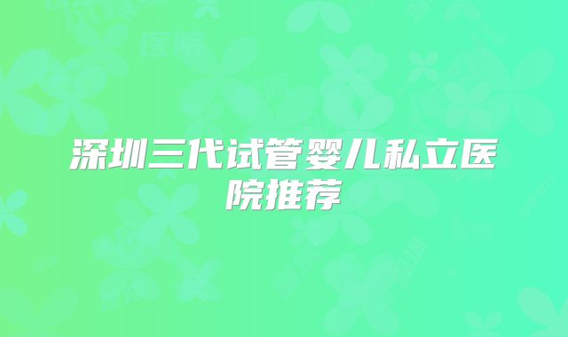 深圳三代试管婴儿私立医院推荐