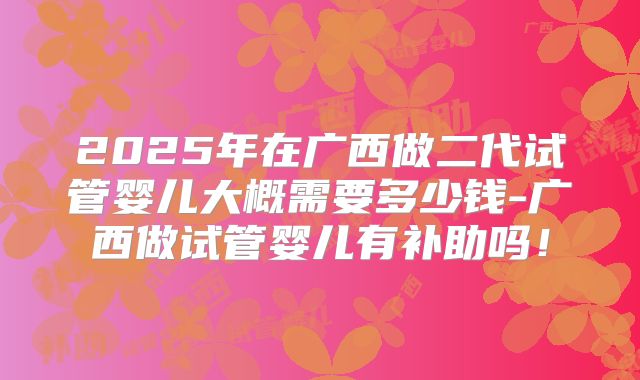 2025年在广西做二代试管婴儿大概需要多少钱-广西做试管婴儿有补助吗!