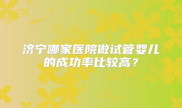 济宁哪家医院做试管婴儿的成功率比较高？