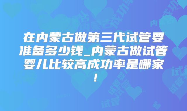 在内蒙古做第三代试管要准备多少钱_内蒙古做试管婴儿比较高成功率是哪家!