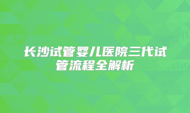 长沙试管婴儿医院三代试管流程全解析