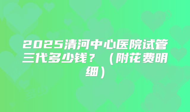 2025清河中心医院试管三代多少钱？（附花费明细）