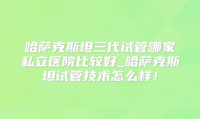 哈萨克斯坦三代试管哪家私立医院比较好_哈萨克斯坦试管技术怎么样！