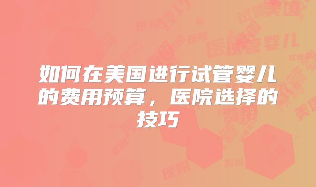 如何在美国进行试管婴儿的费用预算，医院选择的技巧