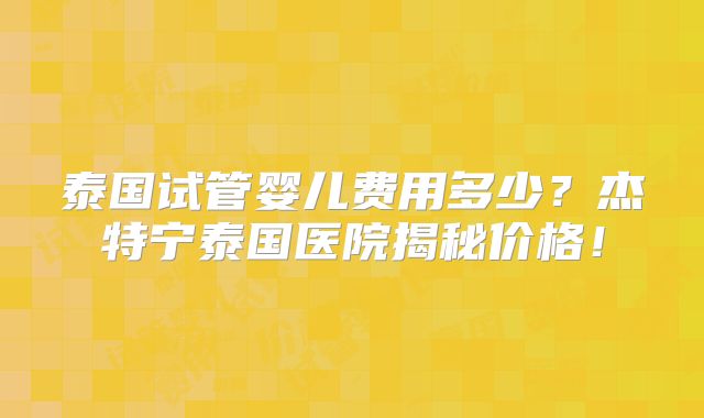 泰国试管婴儿费用多少？杰特宁泰国医院揭秘价格！