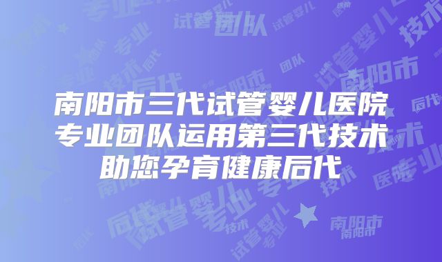 南阳市三代试管婴儿医院专业团队运用第三代技术助您孕育健康后代